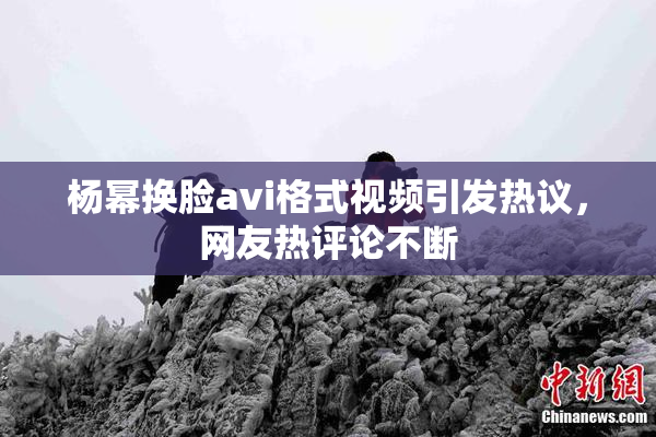 杨幂换脸avi格式视频引发热议，网友热评论不断
