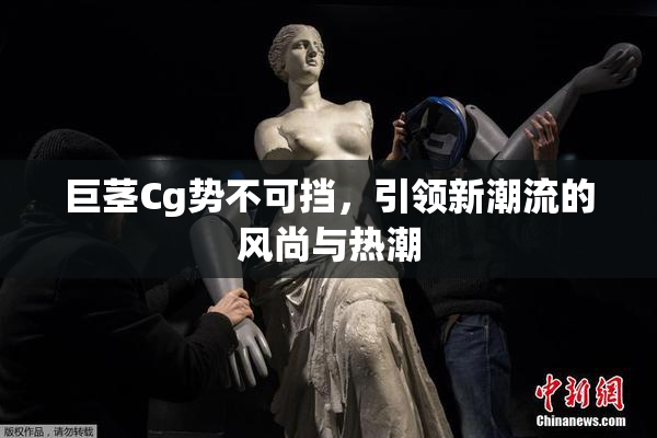 巨茎Cg势不可挡，引领新潮流的风尚与热潮