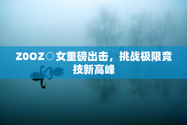 Z0OZ○女重磅出击，挑战极限竞技新高峰