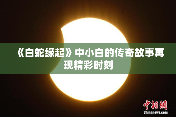 《白蛇缘起》中小白的传奇故事再现精彩时刻