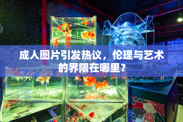 成人图片引发热议，伦理与艺术的界限在哪里？