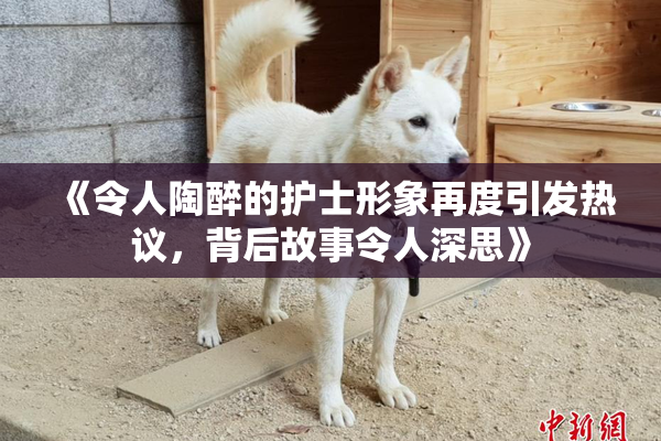 《令人陶醉的护士形象再度引发热议，背后故事令人深思》