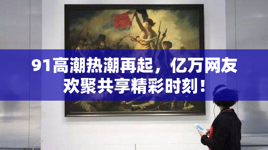 91高潮热潮再起，亿万网友欢聚共享精彩时刻！