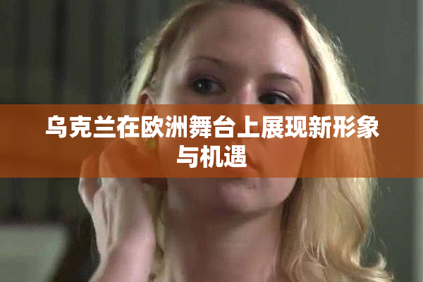 乌克兰在欧洲舞台上展现新形象与机遇