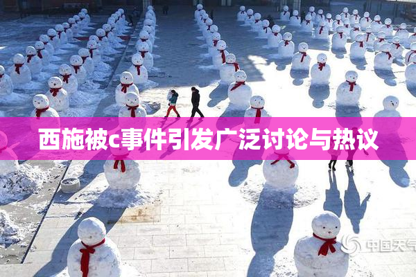 西施被c事件引发广泛讨论与热议