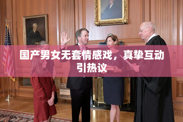 国产男女无套情感戏，真挚互动引热议