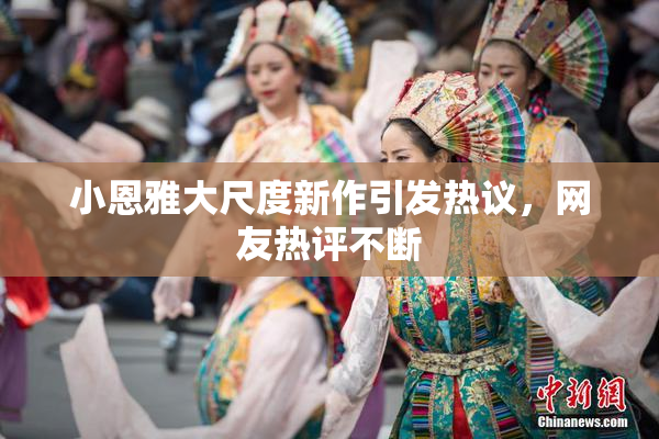 小恩雅大尺度新作引发热议，网友热评不断