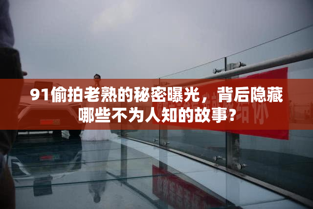 91偷拍老熟的秘密曝光，背后隐藏哪些不为人知的故事？