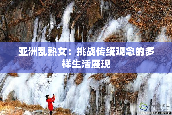 亚洲乱熟女：挑战传统观念的多样生活展现