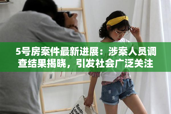 5号房案件最新进展：涉案人员调查结果揭晓，引发社会广泛关注