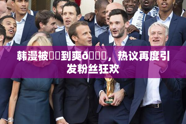 韩漫被❌‌到爽🔞，热议再度引发粉丝狂欢