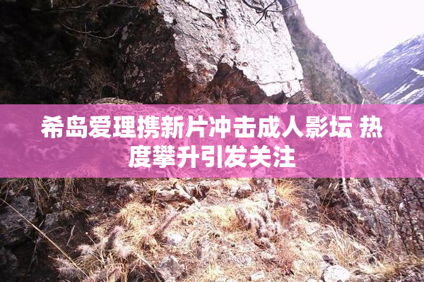 希岛爱理携新片冲击成人影坛 热度攀升引发关注