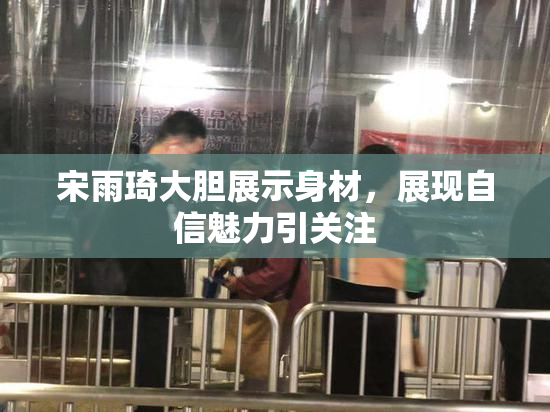 宋雨琦大胆展示身材，展现自信魅力引关注