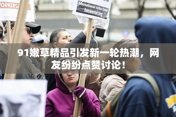 91嫩草精品引发新一轮热潮，网友纷纷点赞讨论！