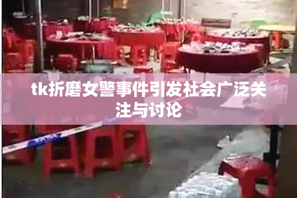 tk折磨女警事件引发社会广泛关注与讨论