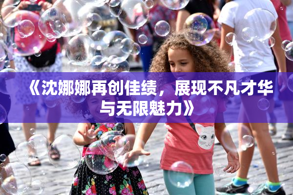 《沈娜娜再创佳绩，展现不凡才华与无限魅力》