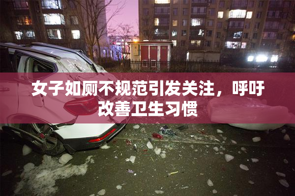 女子如厕不规范引发关注，呼吁改善卫生习惯
