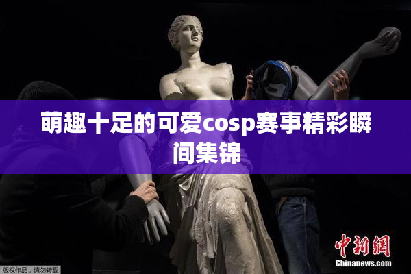 萌趣十足的可爱cosp赛事精彩瞬间集锦
