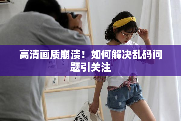 高清画质崩溃！如何解决乱码问题引关注