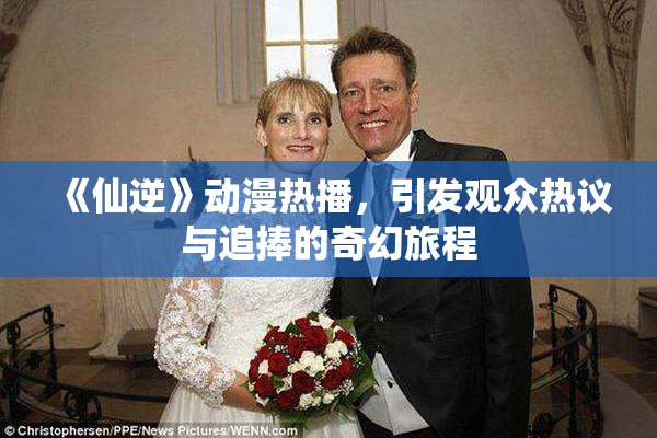 《仙逆》动漫热播，引发观众热议与追捧的奇幻旅程