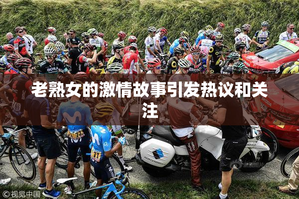 老熟女的激情故事引发热议和关注