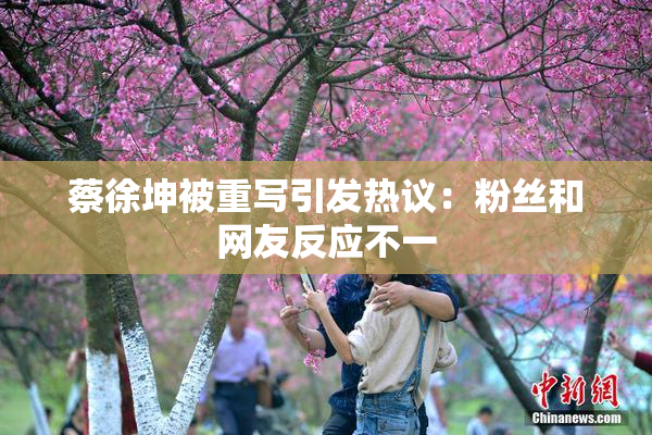 蔡徐坤被重写引发热议：粉丝和网友反应不一