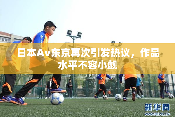 日本Av东京再次引发热议，作品水平不容小觑