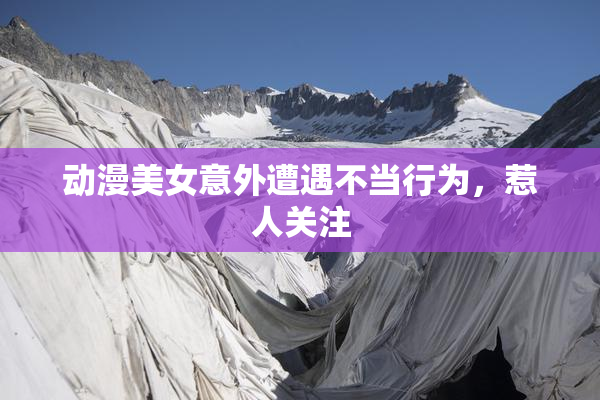 动漫美女意外遭遇不当行为，惹人关注