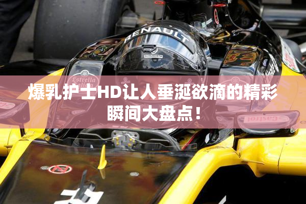 爆乳护士HD让人垂涎欲滴的精彩瞬间大盘点！