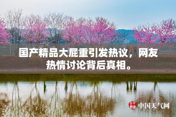国产精品大屁重引发热议，网友热情讨论背后真相。