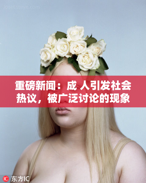 重磅新闻：成 人引发社会热议，被广泛讨论的现象
