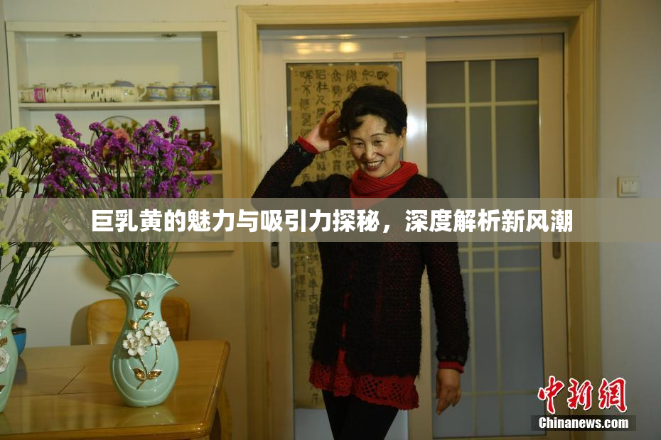 巨乳黄的魅力与吸引力探秘，深度解析新风潮
