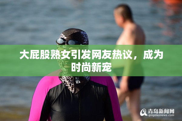 大屁股熟女引发网友热议，成为时尚新宠