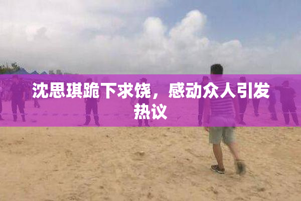 沈思琪跪下求饶，感动众人引发热议