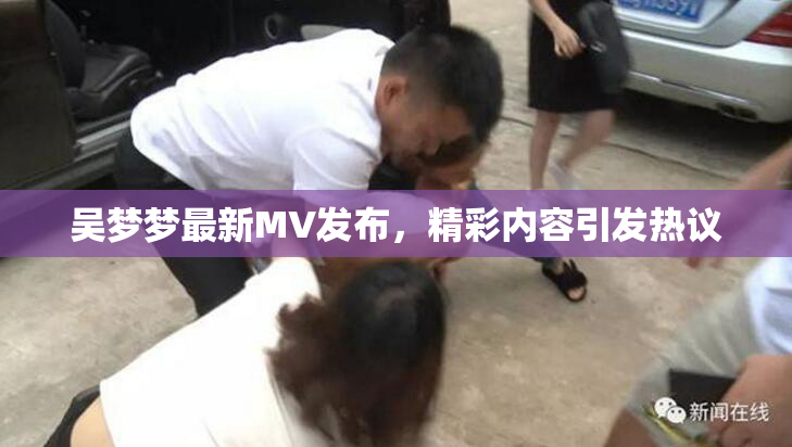 吴梦梦最新MV发布，精彩内容引发热议