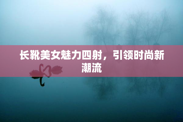 长靴美女魅力四射，引领时尚新潮流