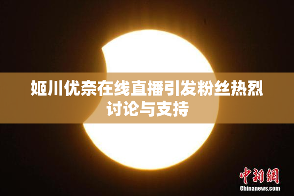 姬川优奈在线直播引发粉丝热烈讨论与支持