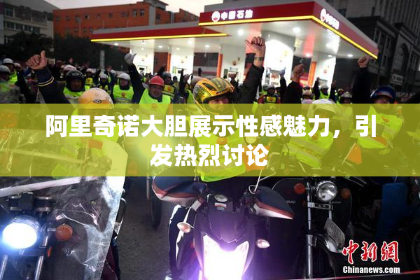 阿里奇诺大胆展示性感魅力，引发热烈讨论