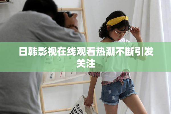 日韩影视在线观看热潮不断引发关注