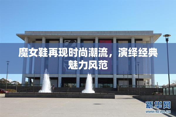 魔女鞋再现时尚潮流，演绎经典魅力风范