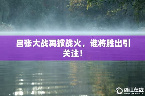 吕张大战再掀战火，谁将胜出引关注！