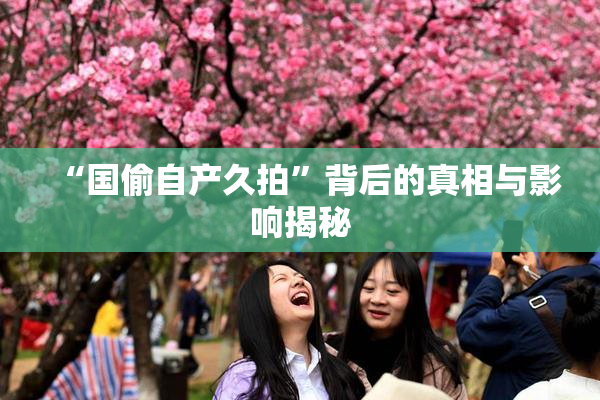 “国偷自产久拍”背后的真相与影响揭秘