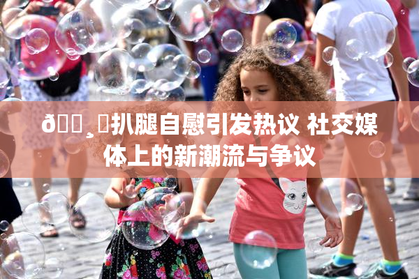 🌸‌扒腿自慰引发热议 社交媒体上的新潮流与争议