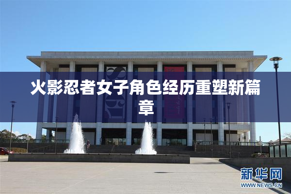 火影忍者女子角色经历重塑新篇章