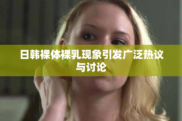 日韩裸体裸乳现象引发广泛热议与讨论