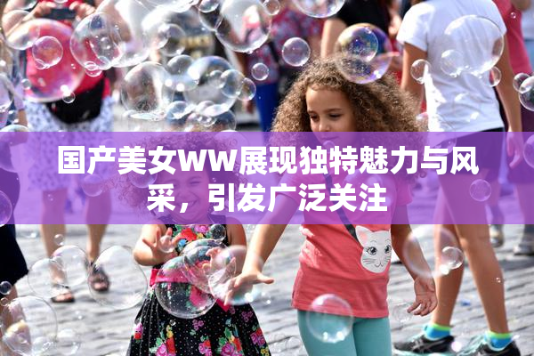国产美女WW展现独特魅力与风采，引发广泛关注