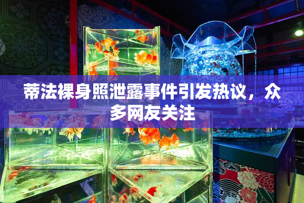 蒂法裸身照泄露事件引发热议，众多网友关注