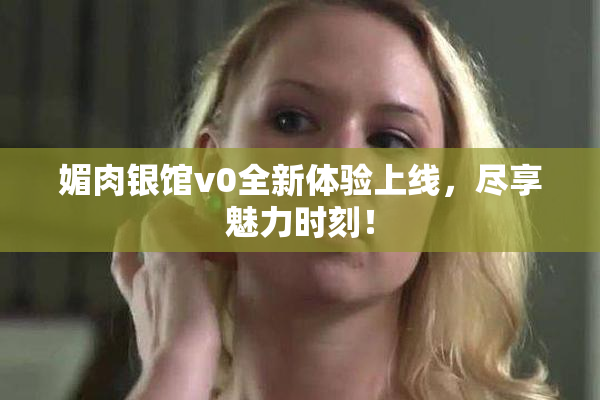 媚肉银馆v0全新体验上线，尽享魅力时刻！