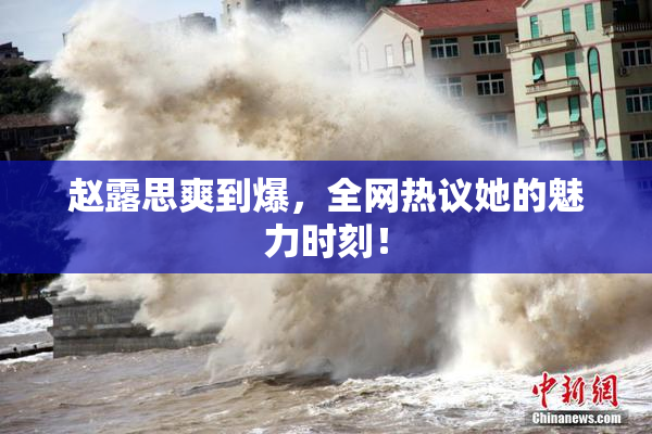 赵露思爽到爆，全网热议她的魅力时刻！