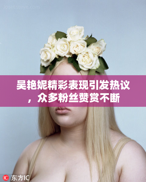 吴艳妮精彩表现引发热议，众多粉丝赞赏不断